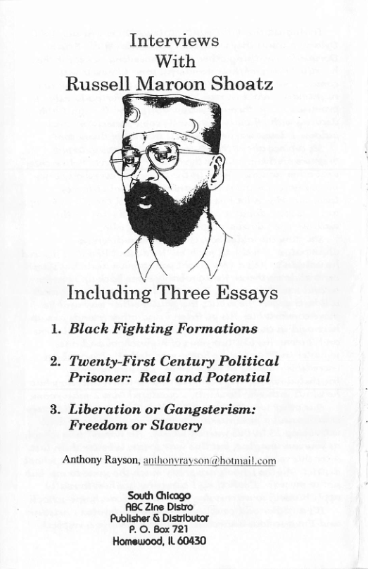 Interviews With Russell Maroon Shoatz Including Three Essays . Black Fighting Formations . Twenty-First Century Political Prisoner: Real and Potential . Liberation or Gangsterism: Freedom or Slavery Anthony Rayson, anthonyrayson @hotniail.com South Chicago ABC Zine Distro Publisher & Distributor P. O. Box 721 Homewood, IL 60430